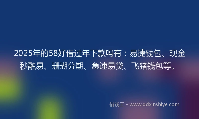 2025年的58好借过年下款吗有：易捷钱包、现金秒融易、珊瑚分期、急速易贷、飞猪钱包等。