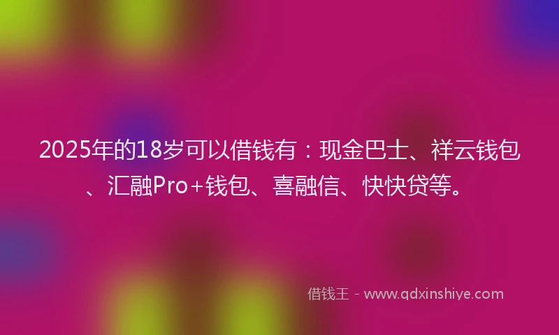 2025年的18岁可以借钱有：现金巴士、祥云钱包、汇融Pro+钱包、喜融信、快快贷等。