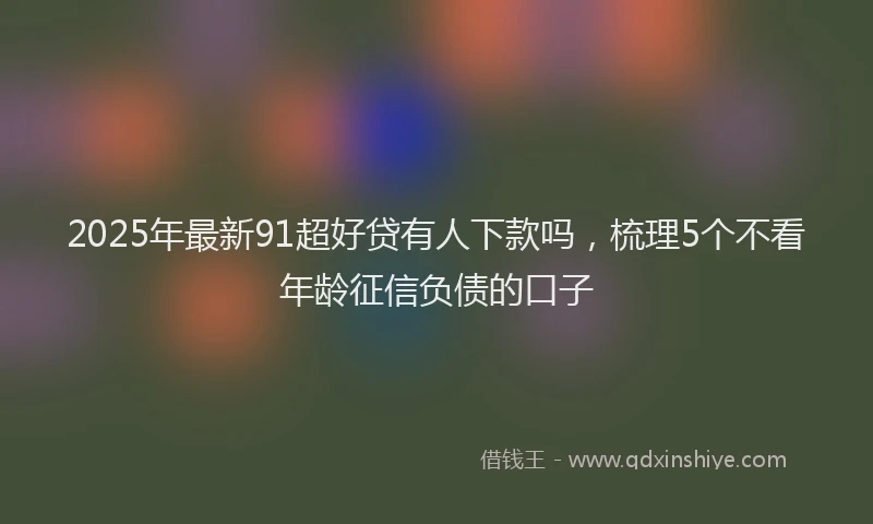 2025年最新91超好贷有人下款吗，梳理5个不看年龄征信负债的口子