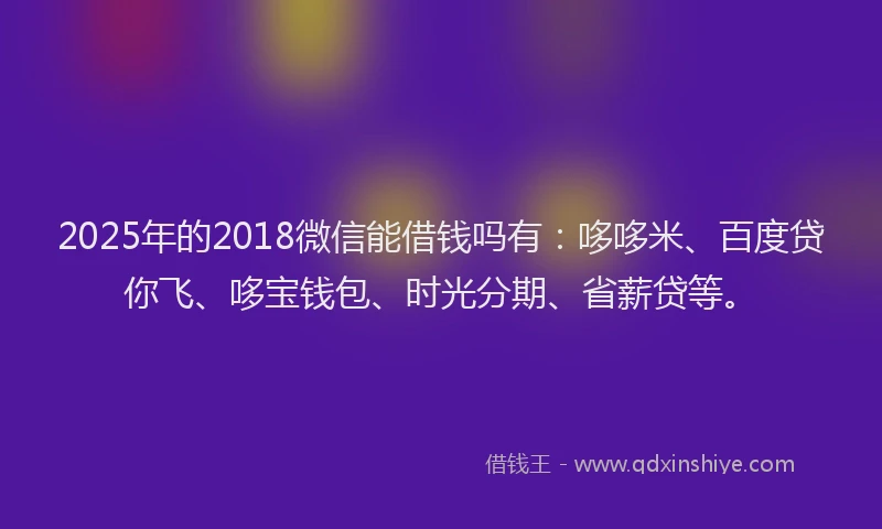 2025年的2018微信能借钱吗有：哆哆米、百度贷你飞、哆宝钱包、时光分期、省薪贷等。