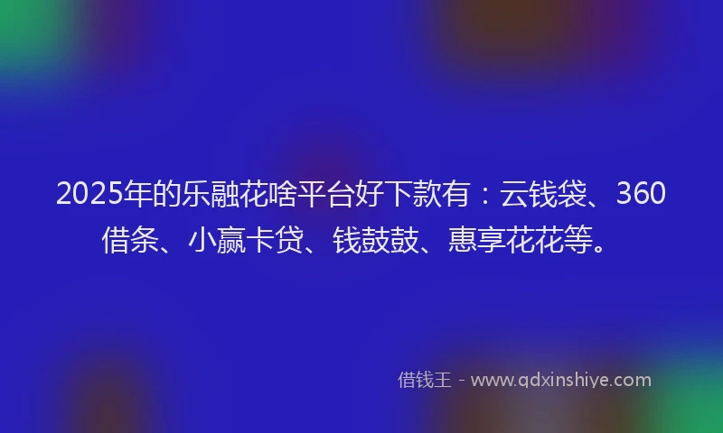 2025年的乐融花啥平台好下款有：云钱袋、360借条、小赢卡贷、钱鼓鼓、惠享花花等。