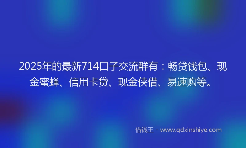 2025年的最新714口子交流群有：畅贷钱包、现金蜜蜂、信用卡贷、现金侠借、易速购等。