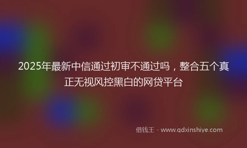 2025年最新中信通过初审不通过吗，整合五个真正无视风控黑白的网贷平台
