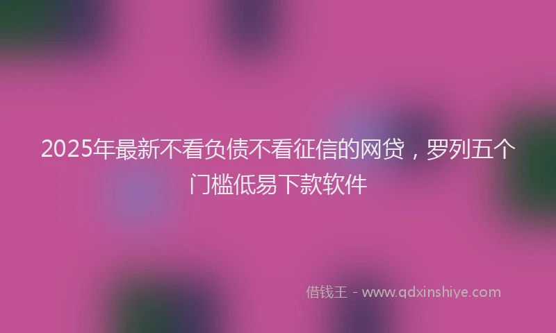 2025年最新不看负债不看征信的网贷，罗列五个门槛低易下款软件