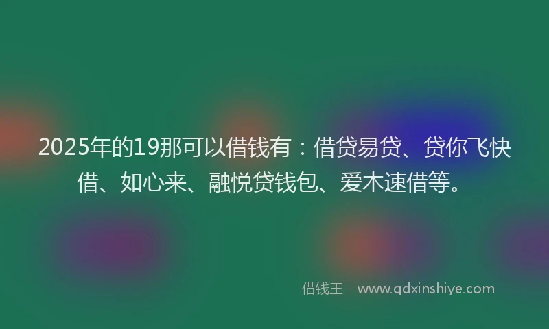 2025年的19那可以借钱有：借贷易贷、贷你飞快借、如心来、融悦贷钱包、爱木速借等。