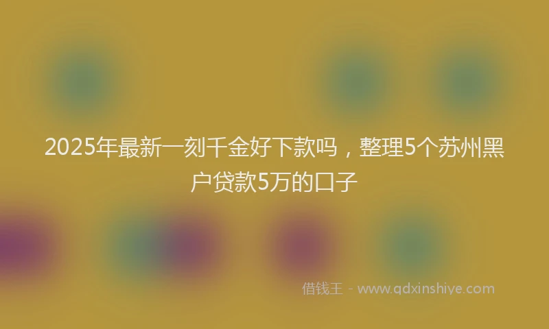 2025年最新一刻千金好下款吗，整理5个苏州黑户贷款5万的口子