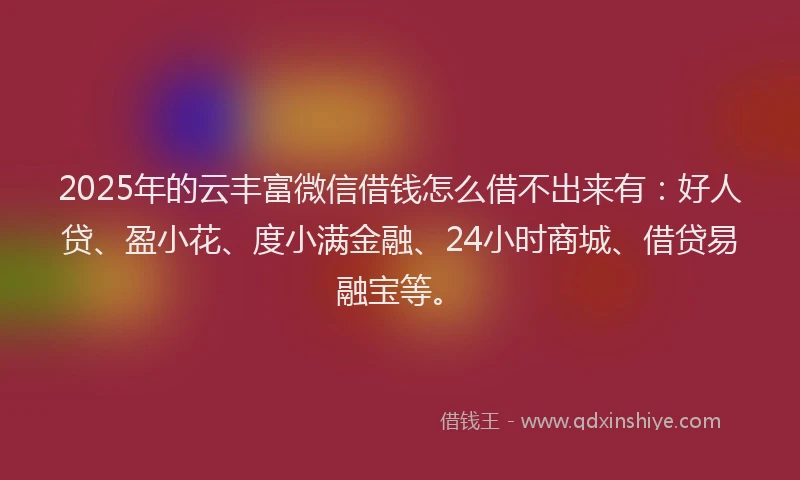 2025年的云丰富微信借钱怎么借不出来有：好人贷、盈小花、度小满金融、24小时商城、借贷易融宝等。