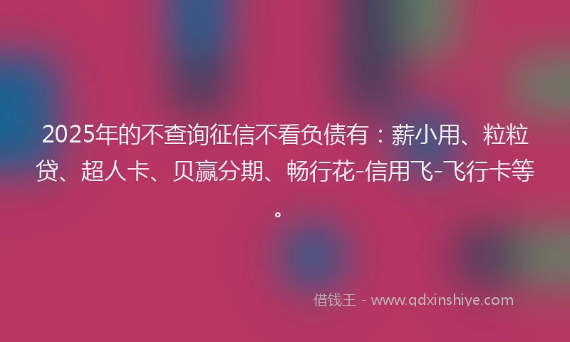 2025年的不查询征信不看负债有：薪小用、粒粒贷、超人卡、贝赢分期、畅行花-信用飞-飞行卡等。