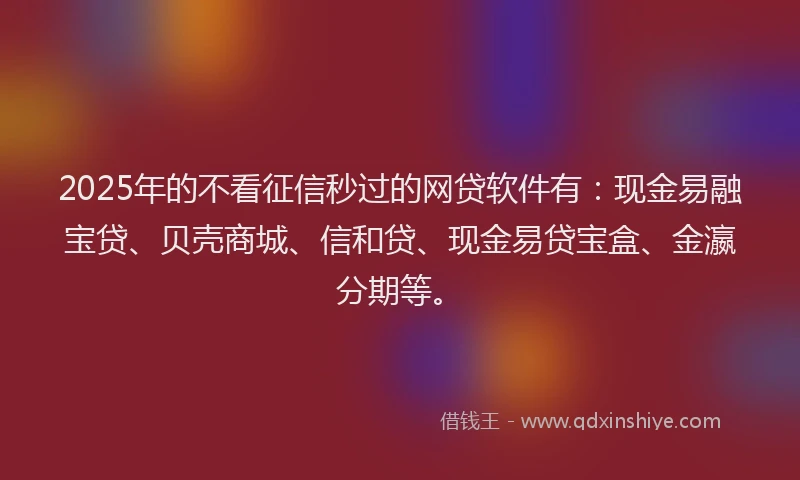 2025年的不看征信秒过的网贷软件有：现金易融宝贷、贝壳商城、信和贷、现金易贷宝盒、金瀛分期等。