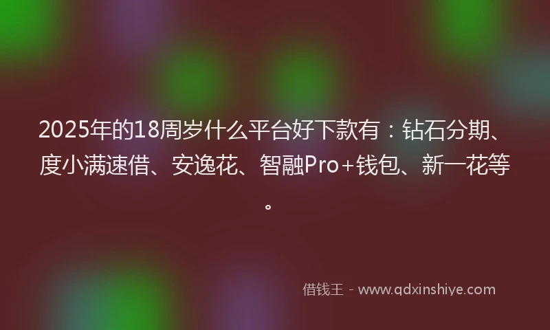 2025年的18周岁什么平台好下款有：钻石分期、度小满速借、安逸花、智融Pro+钱包、新一花等。
