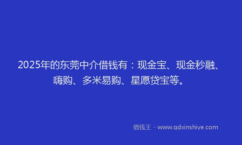 2025年的东莞中介借钱有：现金宝、现金秒融、嗨购、多米易购、星愿贷宝等。