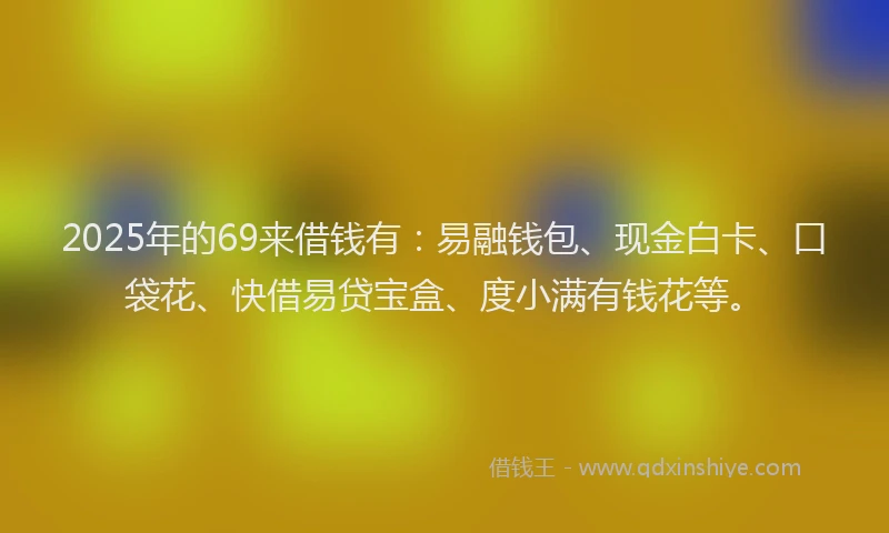2025年的69来借钱有：易融钱包、现金白卡、口袋花、快借易贷宝盒、度小满有钱花等。