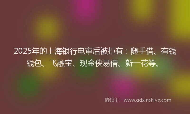 2025年的上海银行电审后被拒有：随手借、有钱钱包、飞融宝、现金侠易借、新一花等。