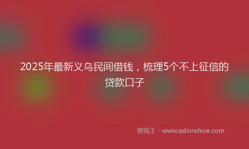 2025年最新义乌民间借钱，梳理5个不上征信的贷款口子
