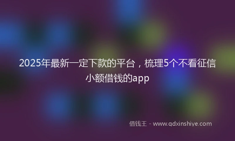 2025年最新一定下款的平台，梳理5个不看征信小额借钱的app