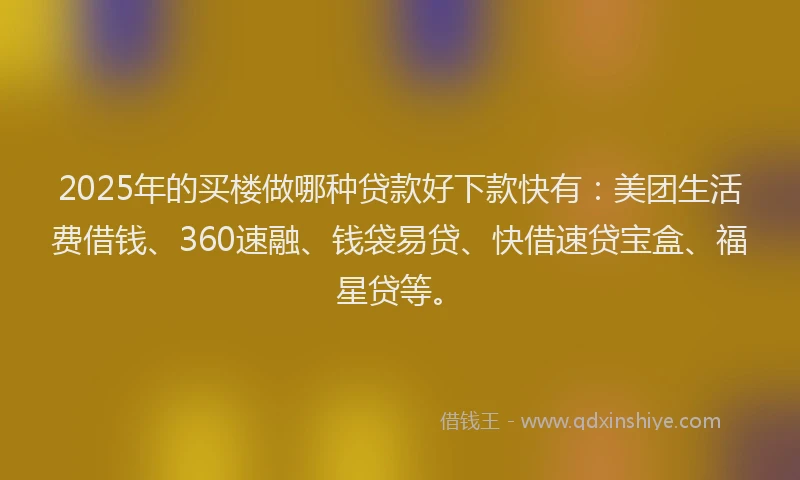 2025年的买楼做哪种贷款好下款快有：美团生活费借钱、360速融、钱袋易贷、快借速贷宝盒、福星贷等。