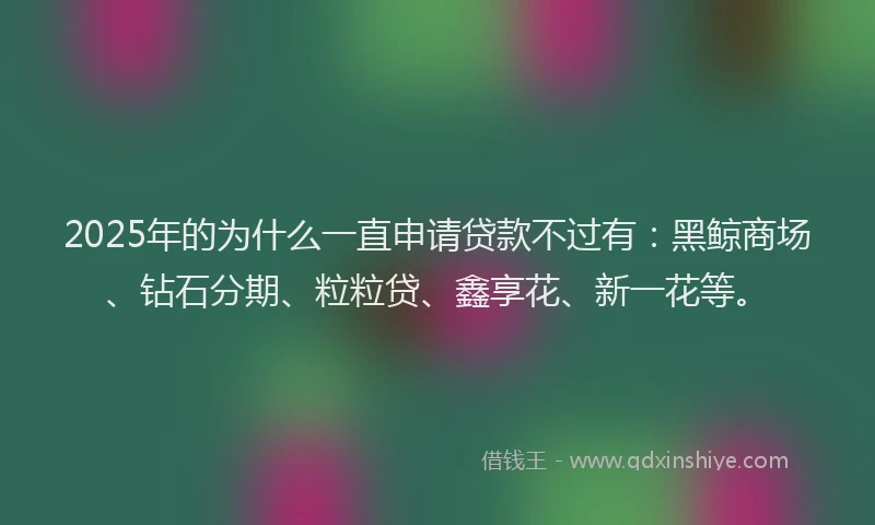 2025年的为什么一直申请贷款不过有：黑鲸商场、钻石分期、粒粒贷、鑫享花、新一花等。