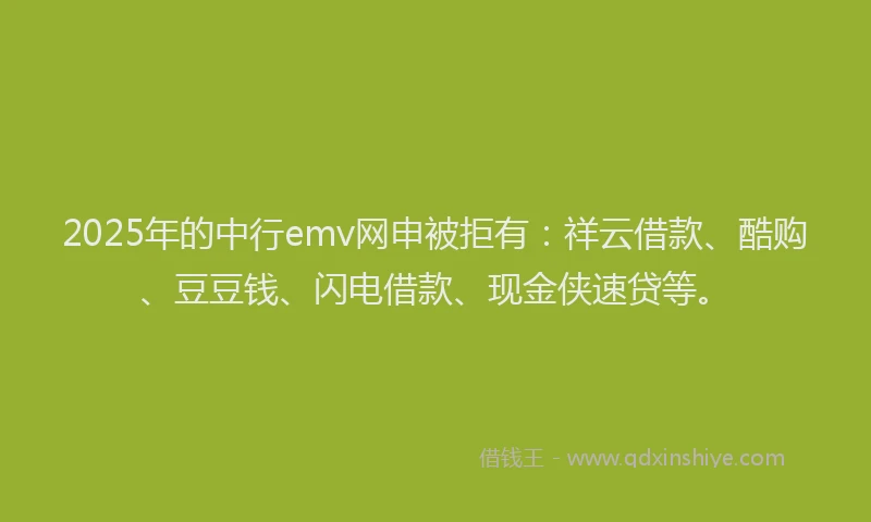 2025年的中行emv网申被拒有：祥云借款、酷购、豆豆钱、闪电借款、现金侠速贷等。