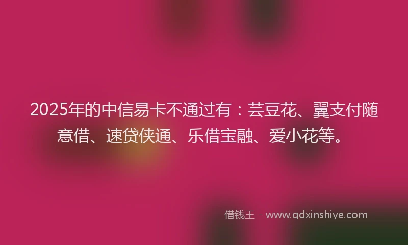 2025年的中信易卡不通过有：芸豆花、翼支付随意借、速贷侠通、乐借宝融、爱小花等。