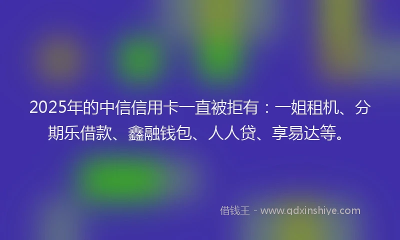 2025年的中信信用卡一直被拒有：一姐租机、分期乐借款、鑫融钱包、人人贷、享易达等。