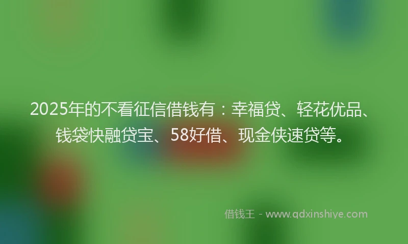 2025年的不看征信借钱有：幸福贷、轻花优品、钱袋快融贷宝、58好借、现金侠速贷等。