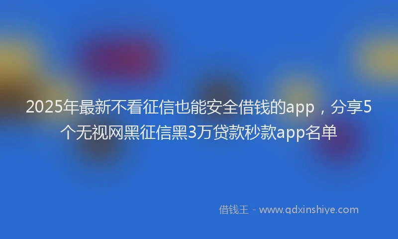 2025年最新不看征信也能安全借钱的app，分享5个无视网黑征信黑3万贷款秒款app名单