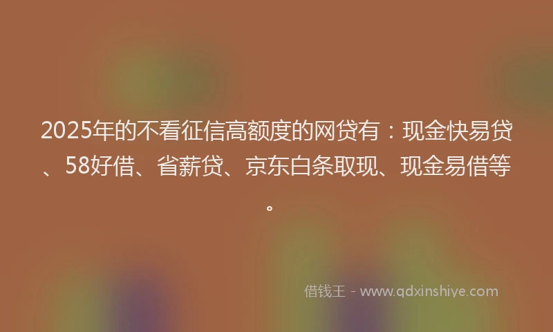 2025年的不看征信高额度的网贷有：现金快易贷、58好借、省薪贷、京东白条取现、现金易借等。