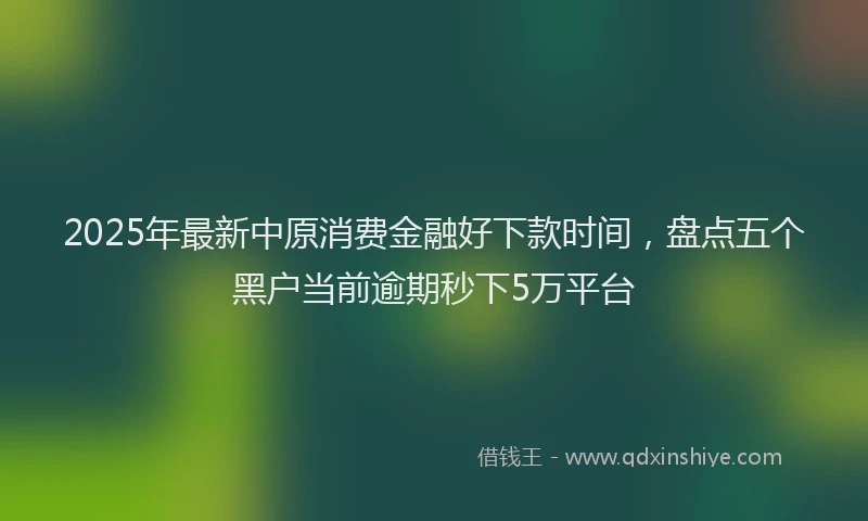 2025年最新中原消费金融好下款时间，盘点五个黑户当前逾期秒下5万平台