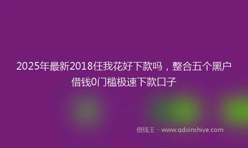 2025年最新2018任我花好下款吗，整合五个黑户借钱0门槛极速下款口子