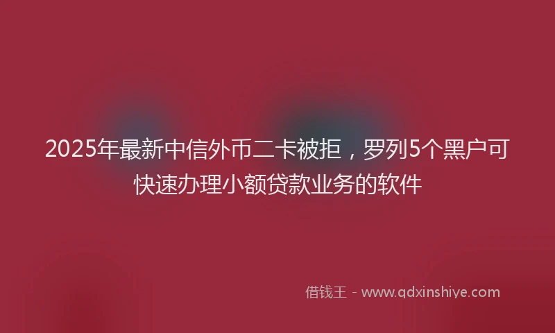 2025年最新中信外币二卡被拒，罗列5个黑户可快速办理小额贷款业务的软件