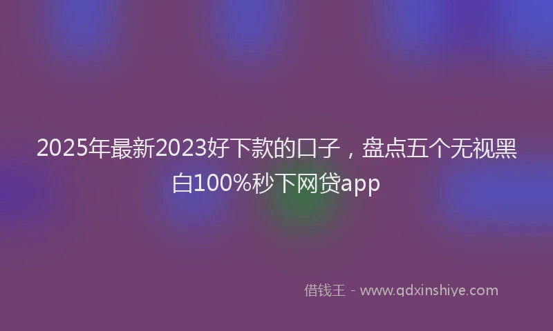2025年最新2023好下款的口子，盘点五个无视黑白100%秒下网贷app