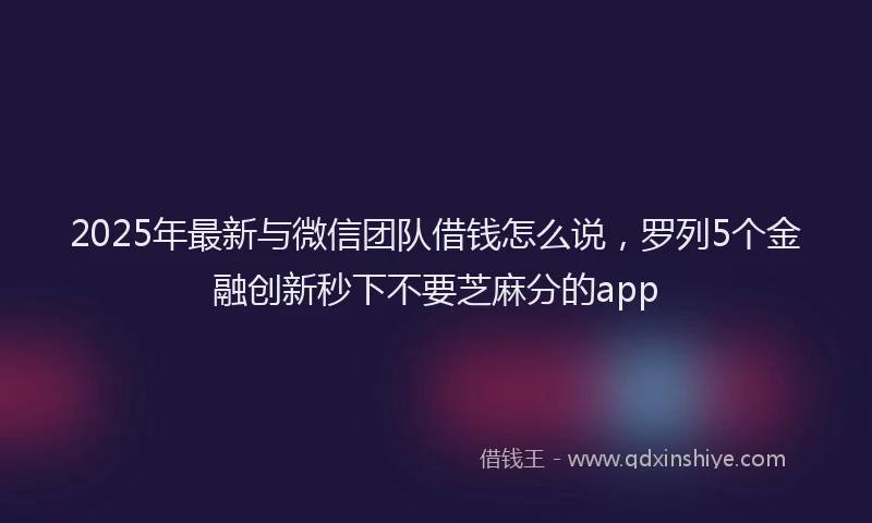 2025年最新与微信团队借钱怎么说，罗列5个金融创新秒下不要芝麻分的app