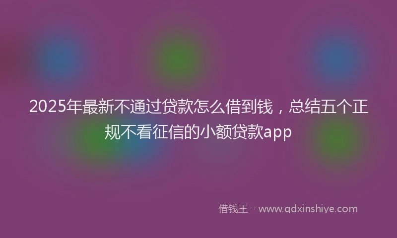 2025年最新不通过贷款怎么借到钱，总结五个正规不看征信的小额贷款app