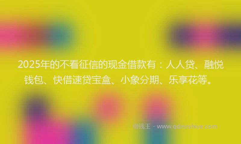 2025年的不看征信的现金借款有：人人贷、融悦钱包、快借速贷宝盒、小象分期、乐享花等。