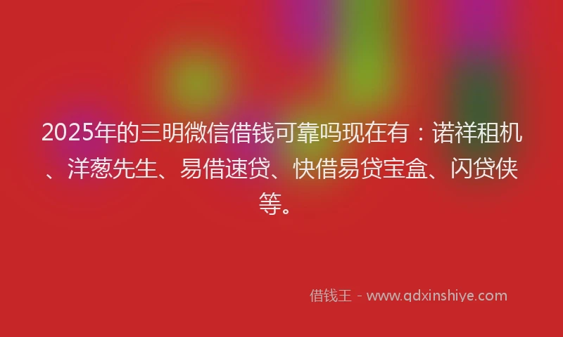 2025年的三明微信借钱可靠吗现在有：诺祥租机、洋葱先生、易借速贷、快借易贷宝盒、闪贷侠等。