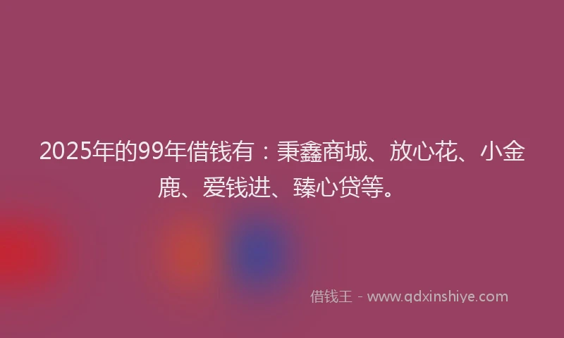 2025年的99年借钱有：秉鑫商城、放心花、小金鹿、爱钱进、臻心贷等。