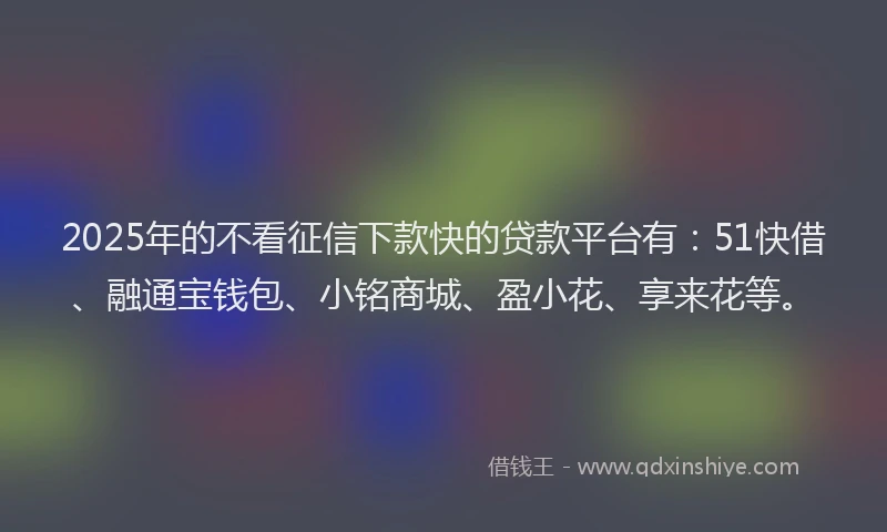 2025年的不看征信下款快的贷款平台有：51快借、融通宝钱包、小铭商城、盈小花、享来花等。