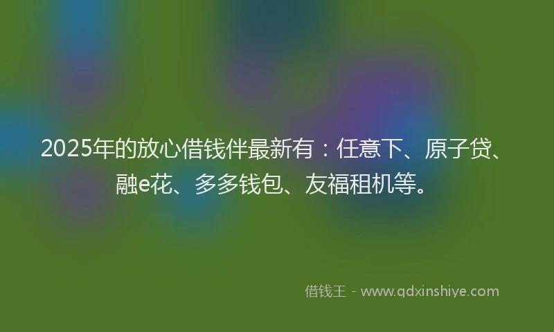 2025年的放心借钱伴最新有：任意下、原子贷、融e花、多多钱包、友福租机等。