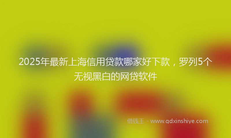 2025年最新上海信用贷款哪家好下款，罗列5个无视黑白的网贷软件