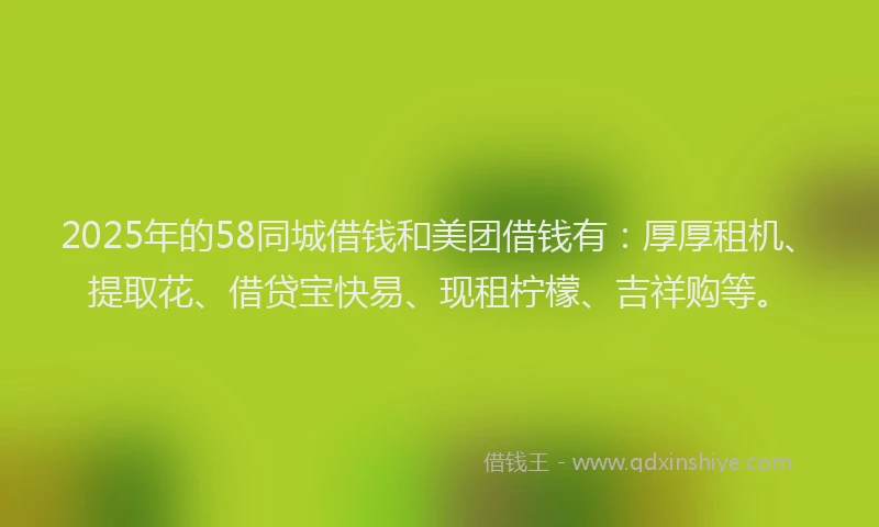 2025年的58同城借钱和美团借钱有：厚厚租机、提取花、借贷宝快易、现租柠檬、吉祥购等。
