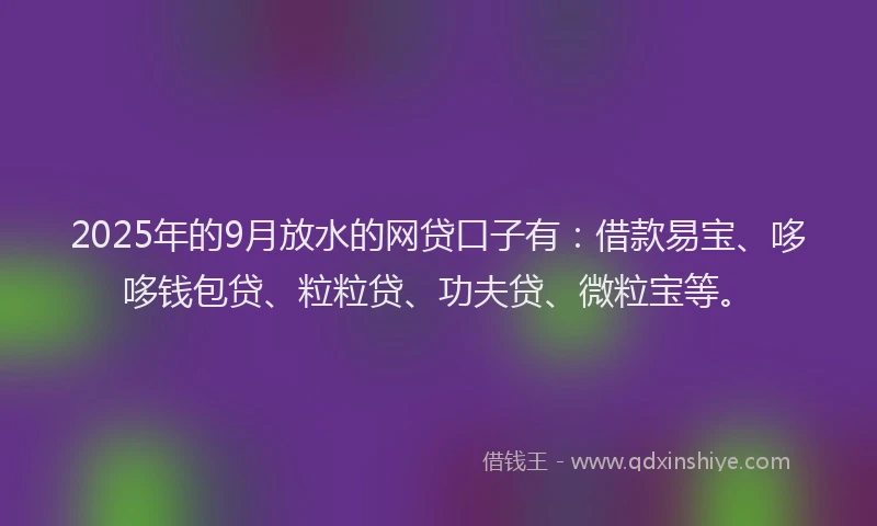 2025年的9月放水的网贷口子有：借款易宝、哆哆钱包贷、粒粒贷、功夫贷、微粒宝等。