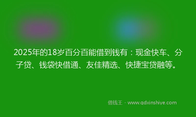 2025年的18岁百分百能借到钱有：现金快车、分子贷、钱袋快借通、友佳精选、快捷宝贷融等。