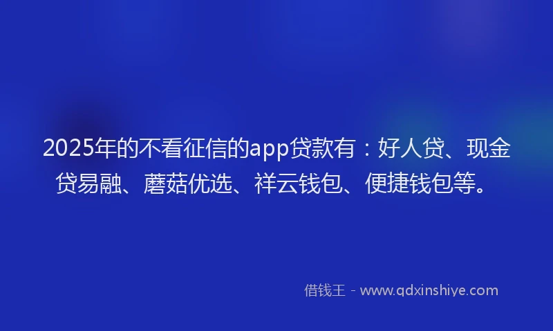 2025年的不看征信的app贷款有：好人贷、现金贷易融、蘑菇优选、祥云钱包、便捷钱包等。