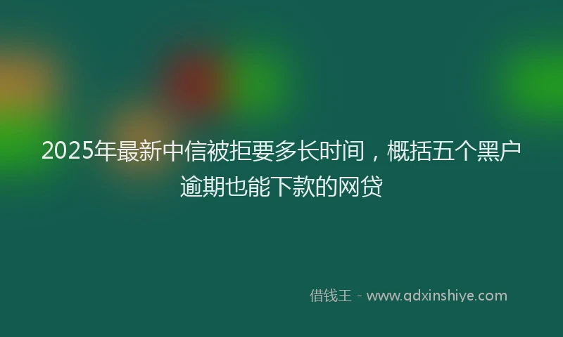 2025年最新中信被拒要多长时间，概括五个黑户逾期也能下款的网贷