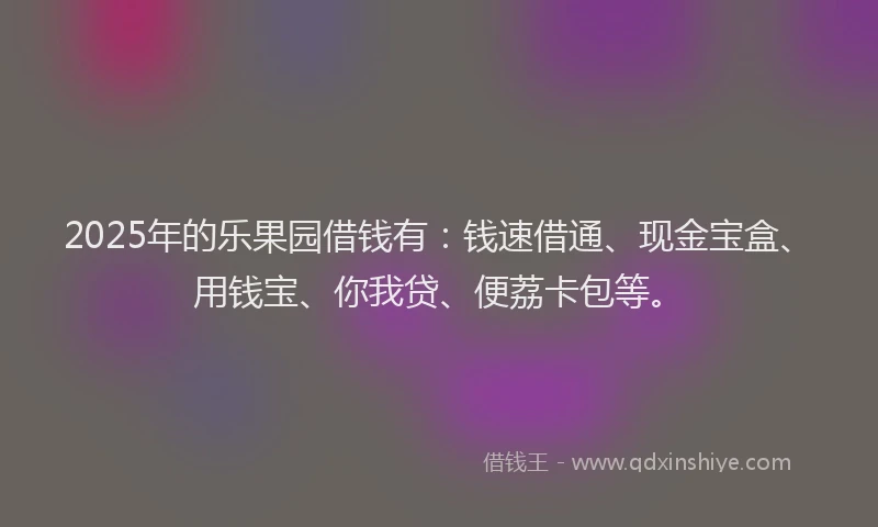 2025年的乐果园借钱有：钱速借通、现金宝盒、用钱宝、你我贷、便荔卡包等。