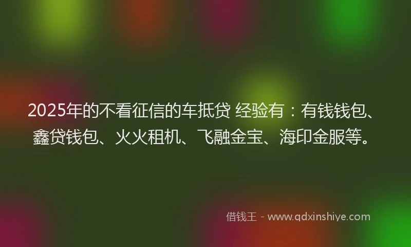 2025年的不看征信的车抵贷 经验有：有钱钱包、鑫贷钱包、火火租机、飞融金宝、海印金服等。