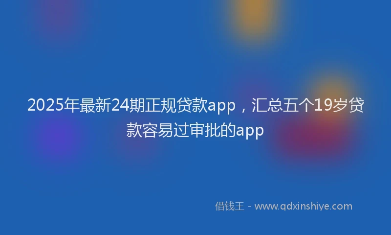 2025年最新24期正规贷款app，汇总五个19岁贷款容易过审批的app