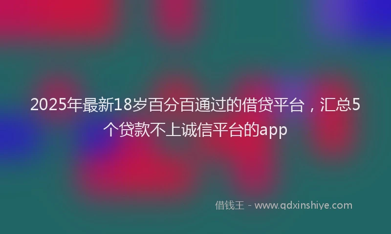2025年最新18岁百分百通过的借贷平台，汇总5个贷款不上诚信平台的app