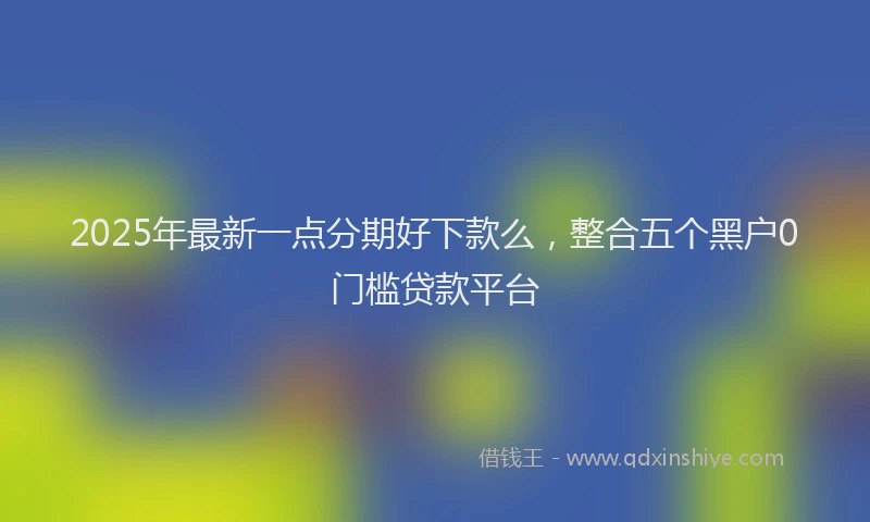 2025年最新一点分期好下款么，整合五个黑户0门槛贷款平台