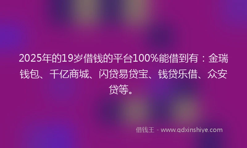2025年的19岁借钱的平台100%能借到有：金瑞钱包、千亿商城、闪贷易贷宝、钱贷乐借、众安贷等。